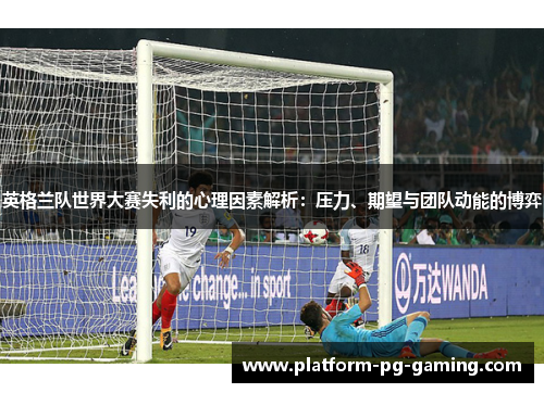英格兰队世界大赛失利的心理因素解析:压力、期望与团队动能的博弈 英格兰队世界大赛失利的心理因素解析:压力、期望与团队动能的博弈