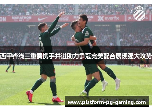 西甲锋线三重奏携手并进助力争冠完美配合展现强大攻势