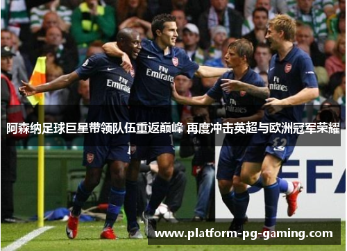 阿森纳足球巨星带领队伍重返巅峰 再度冲击英超与欧洲冠军荣耀