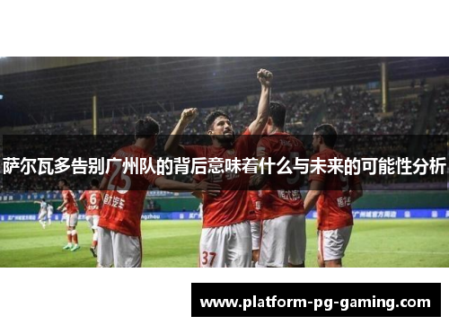 萨尔瓦多告别广州队的背后意味着什么与未来的可能性分析